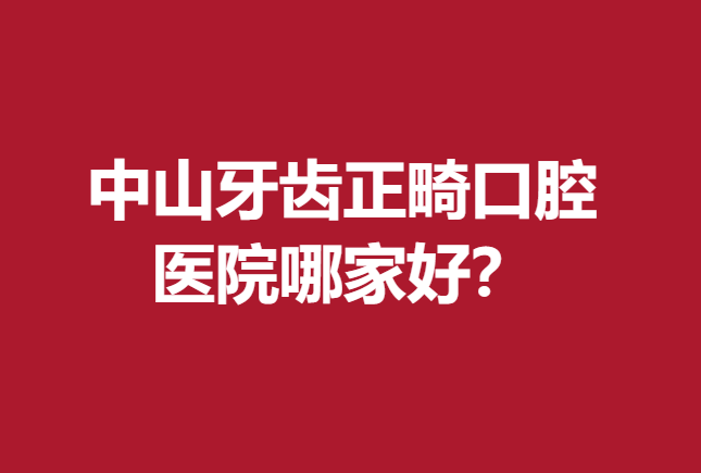 中山牙齿正畸口腔医院哪家好？正规靠谱医院上榜