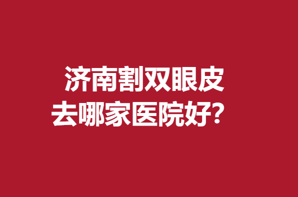 济南割双眼皮去哪家医院好？前5名精选医院榜单新鲜出炉