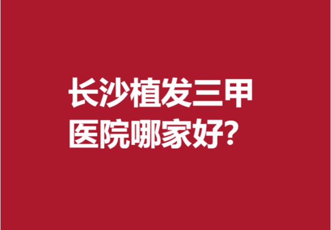 长沙植发三甲医院哪家好?这5家医院比较有实力