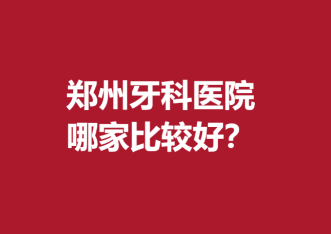 郑州牙科医院哪家比较好？5家年度好评医院汇总