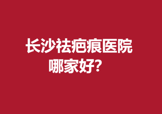 长沙祛疤痕医院哪家好？以下这几家医院值得信赖！
