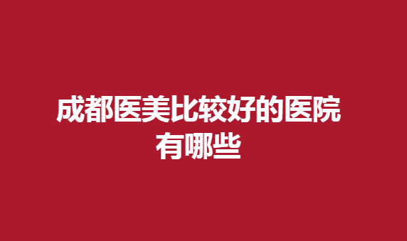 成都医美比较好的医院有哪些？这几家医院正规有实力