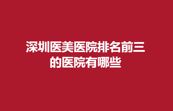 深圳医美医院排名前三的医院有哪些？值得信赖的医院推荐：雅涵、丽港丽格