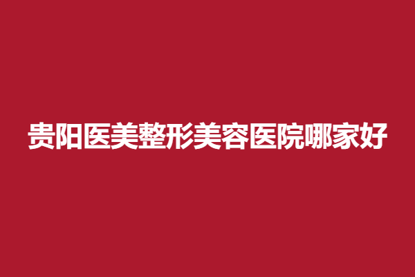贵阳医美整形美容医院哪家好？放心选择这5家实力医院