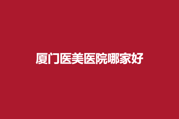 厦门医美医院哪家好？美莱、美医典等医院技术水平高