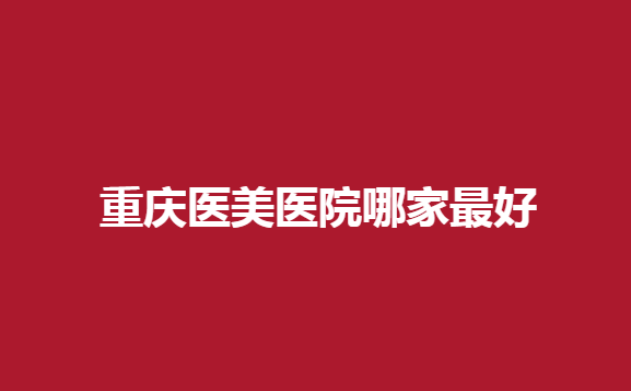 重庆医美医院哪家好？天姿、时光等医院实力强横