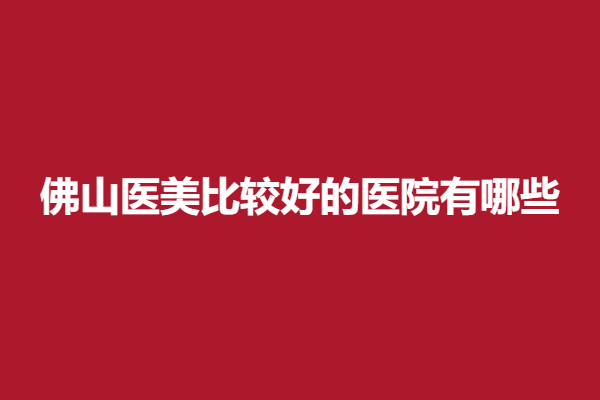 佛山医美比较好的医院有哪些？美莱、华美等实力强院颇受欢迎