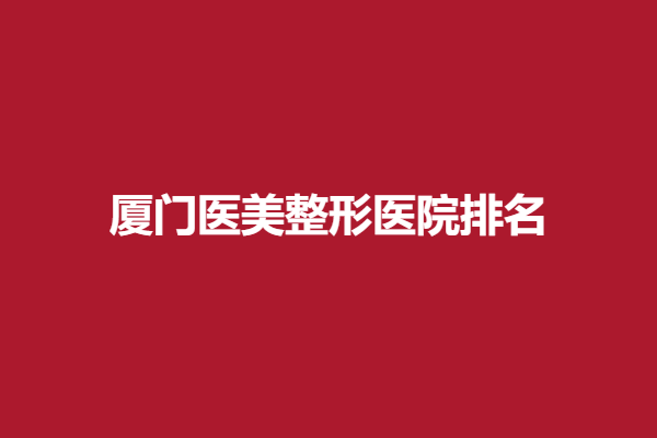 厦门医美整形医院排名更新，华美、美莱等好评度较高