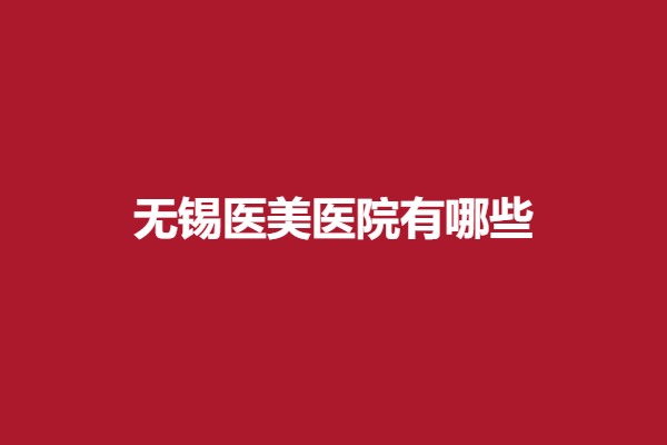 无锡医美医院有哪些？五家实力医院值得信赖