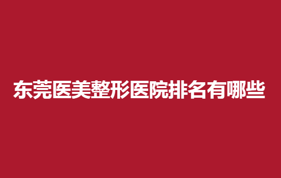 东莞医美整形医院排名有哪些？这五家医院强烈推荐