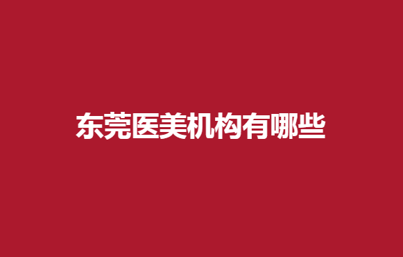 东莞医美机构有哪些？非凡、知美等医院在线推荐