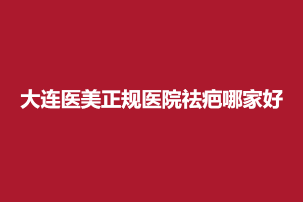 大连医美正规医院祛疤哪家好？一起来看排名前五有哪几家