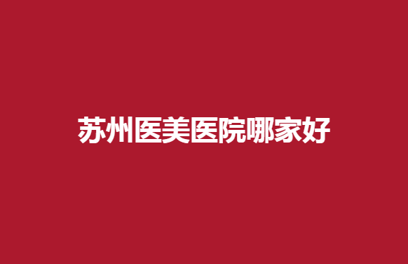 苏州医美医院哪家好？薇琳、美贝尔等多家医院上榜