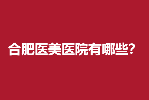 合肥医美医院有哪些？华美、艺星、韩美整形位列前五