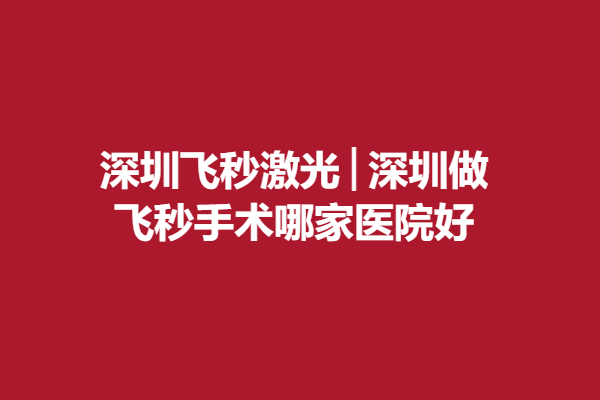 深圳飞秒激光│深圳做飞秒手术哪家医院好，附实力口碑医生推荐啦!
