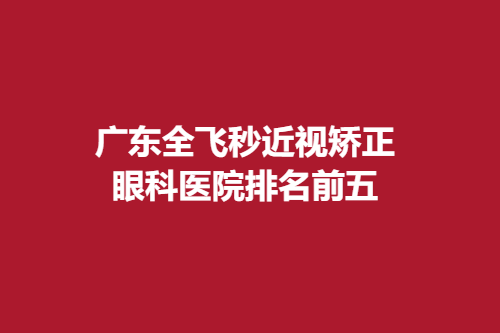 广东全飞秒近视矫正眼科医院排名前五-医院排行榜名单