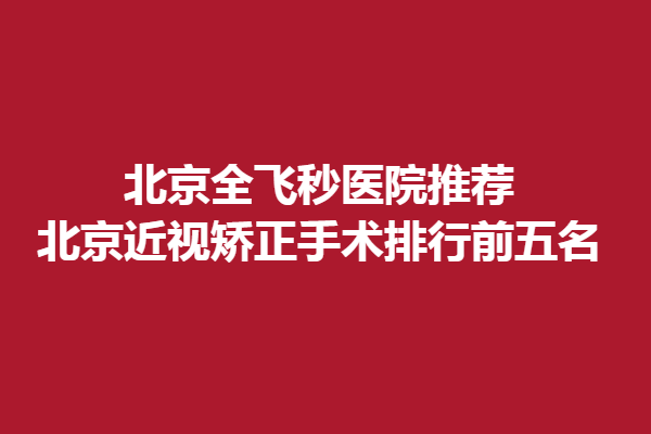 北京全飞秒医院推荐-北京近视矫正手术排行前五名，精选新视野、何氏