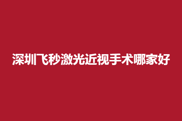 深圳飞秒激光近视手术哪家好?深圳做全飞秒/半飞秒好的有同仁医院眼科、协和医院眼科