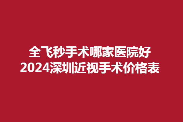 全飞秒手术哪家医院好？2024深圳近视手术价格表，爱尔新力、爱尔英智实力雄厚