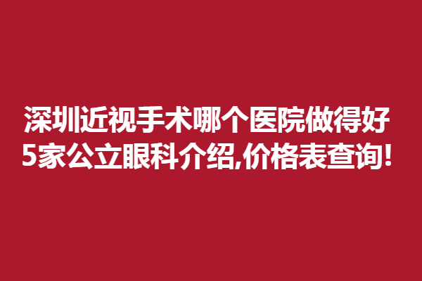 深圳近视手术哪个医院做得好?5家公立眼科介绍,价格表查询!
