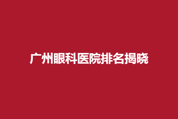 广州眼科医院排名揭晓，广州佰视佳眼科、广州番禺普瑞眼科医院谁能夺得第一？