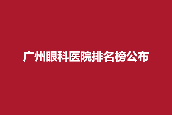 广州眼科医院排名榜公布！广州爱尔眼科医院、广州英华眼科实力强