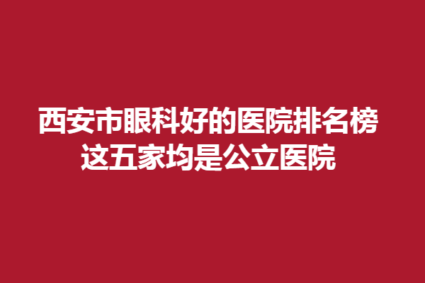 西安市眼科好的医院排名榜,这五家均是公立医院!西安医大、华厦眼科