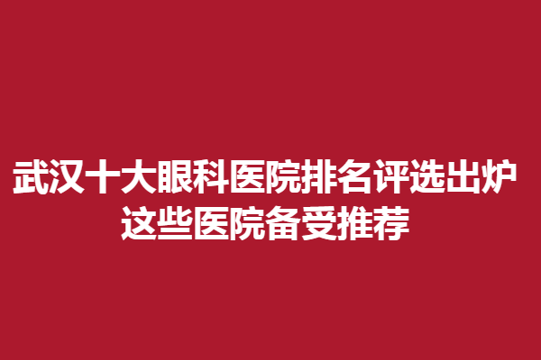 武汉十大眼科医院排名评选出炉,这些医院备受推荐