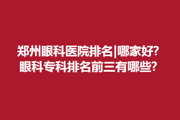 郑州眼科医院排名|哪家好?眼科专科排名前三有哪些?