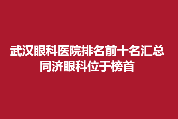 武汉眼科医院排名前十名汇总,同济眼科位于榜首,武汉艾格眼科