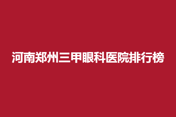 河南郑州三甲眼科医院排行榜，精选郑州新视界、视献眼科
