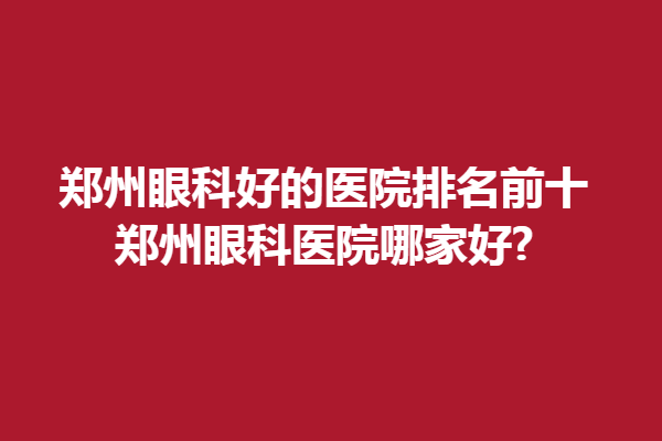 郑州眼科好的医院排名前十,郑州眼科医院哪家好?郑州新视界、视献眼科