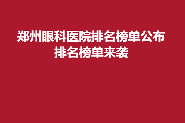 郑州眼科医院排名榜单公布!排名榜单来袭,郑州新视界、视献眼科