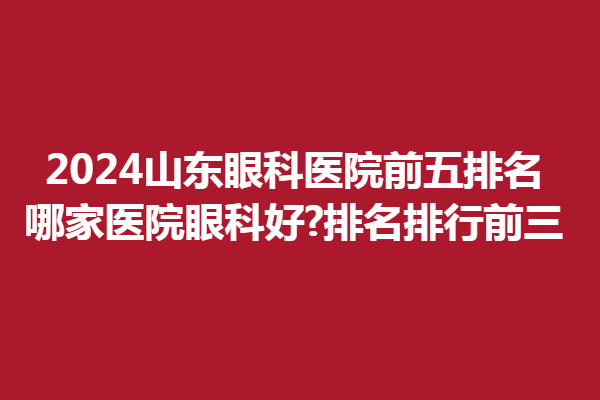2024山东眼科医院前五排名!哪家医院眼科好?排名排行前三