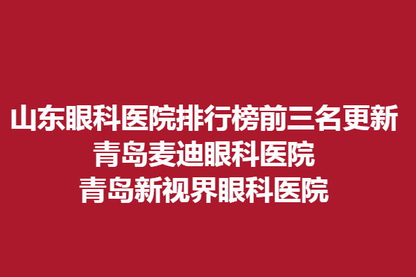 山东眼科医院排行榜前三名更新，青岛麦迪眼科医院、青岛新视界眼科医院