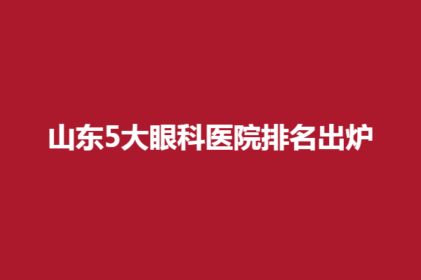 山东5大眼科医院排名出炉，青岛华厦眼科医院/新视界眼科医院