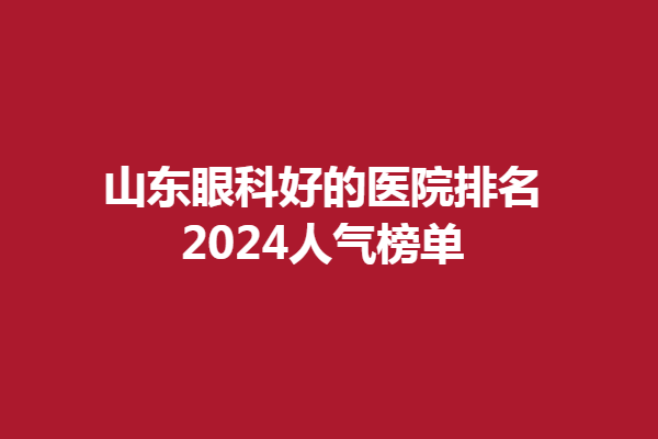 山东眼科好的医院排名2024人气榜单!青岛华厦眼科医院、青岛福柏眼科上榜