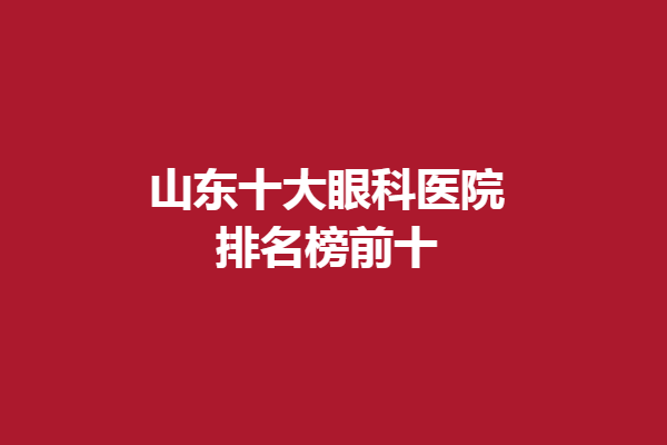 山东十大眼科医院排名榜前十，聊城华厦眼科、临沂眼科