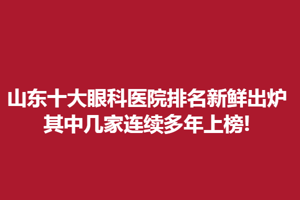 山东十大眼科医院排名新鲜出炉,其中几家连续多年上榜!临沂眼科医院