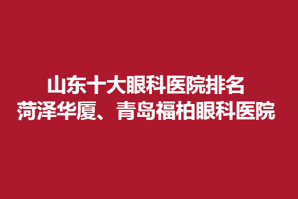 山东十大眼科医院排名,菏泽华厦、青岛福柏眼科医院