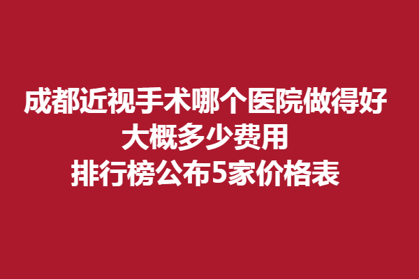 成都近视手术哪个医院做得好,大概多少费用排行榜公布5家价格表