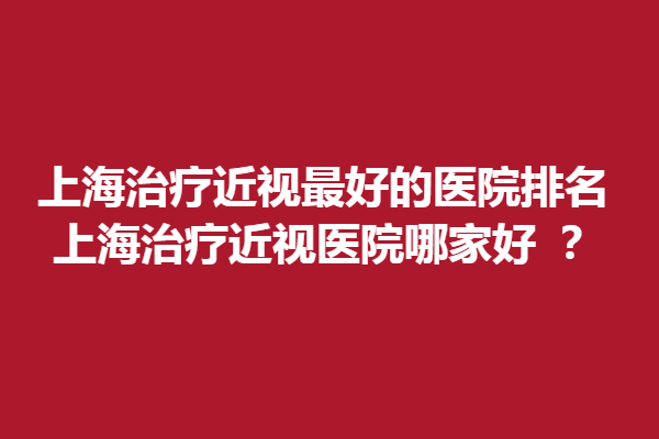 上海调节近视好的医院排名，上海调节近视医院哪家好 ？希玛、瑞东医院太学眼科上榜！