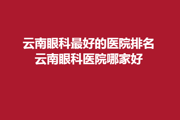 云南眼科好的医院排名_云南眼科医院哪家好，昆明眼科医院