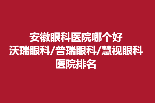 安徽眼科医院哪个好?沃瑞眼科/普瑞眼科/慧视眼科医院排名