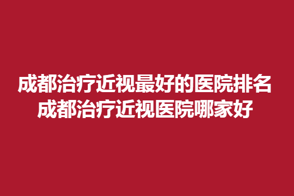 成都调节近视好的医院排名_成都调节近视医院哪家好