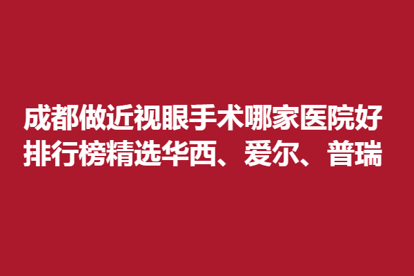 成都做近视眼手术哪家医院好？排行榜精选华西、爱尔、普瑞