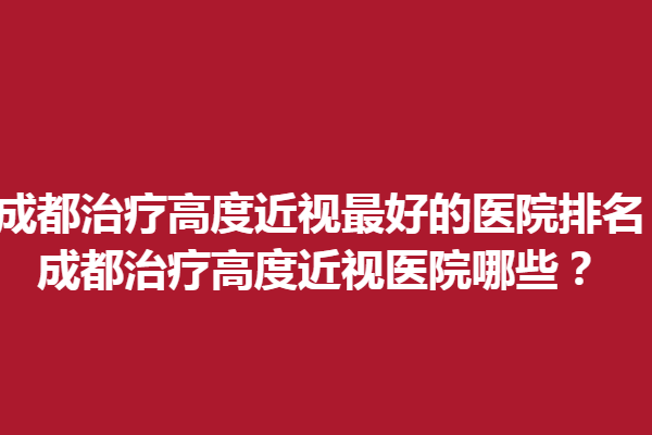 成都调节高度近视好的医院排名_成都调节高度近视医院哪些？