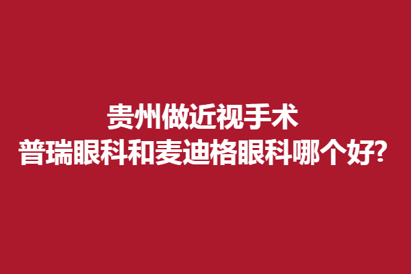 贵州做近视手术,普瑞眼科和麦迪格眼科哪个好?