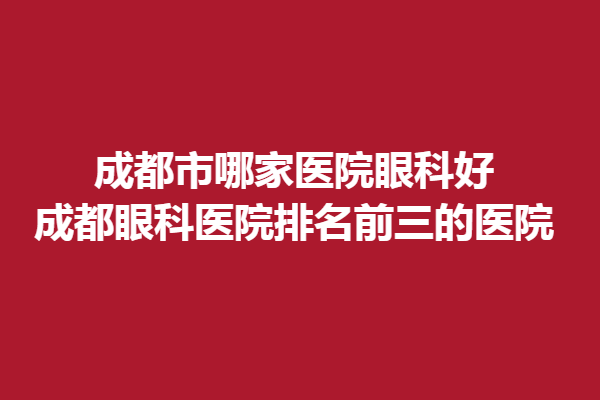 成都市哪家医院眼科好？成都眼科医院排名前三的医院好出名