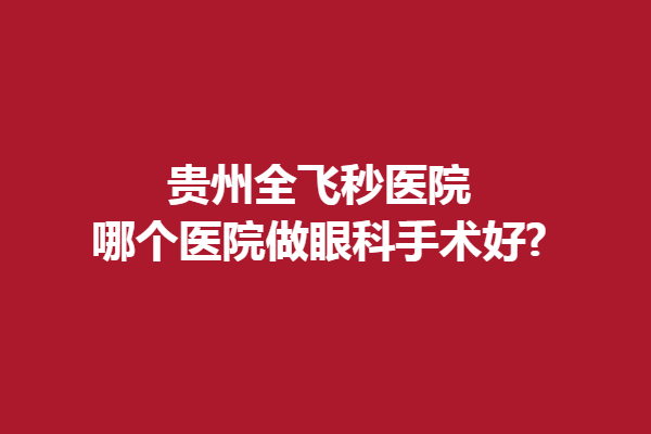 贵州全飞秒医院哪个医院做眼科手术好?贵阳普瑞眼科/阳明眼科医院
